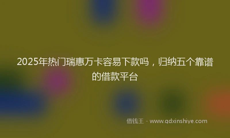 2025年热门瑞惠万卡容易下款吗，归纳五个靠谱的借款平台