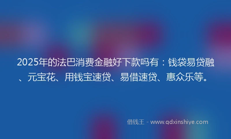 2025年的法巴消费金融好下款吗有：钱袋易贷融、元宝花、用钱宝速贷、易借速贷、惠众乐等。