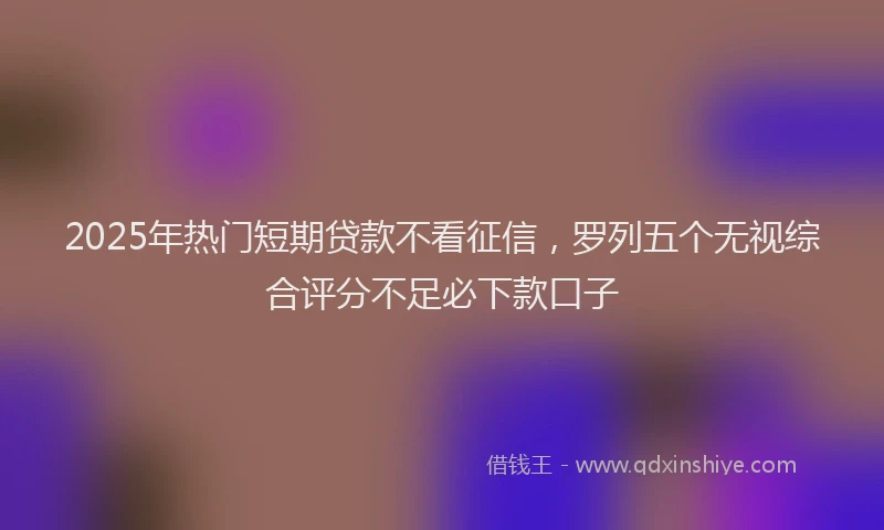 2025年热门短期贷款不看征信，罗列五个无视综合评分不足必下款口子