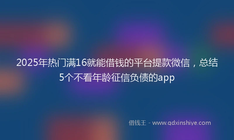 2025年热门满16就能借钱的平台提款微信，总结5个不看年龄征信负债的app