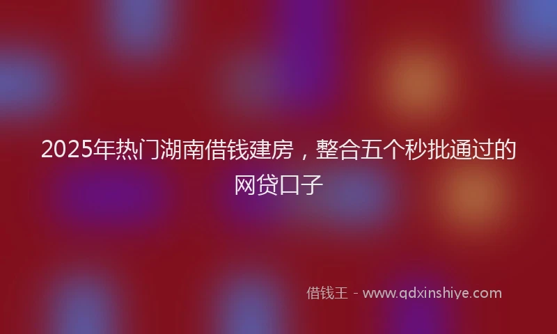 2025年热门湖南借钱建房，整合五个秒批通过的网贷口子