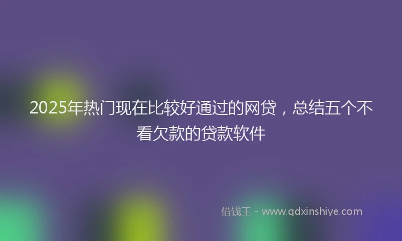 2025年热门现在比较好通过的网贷，总结五个不看欠款的贷款软件