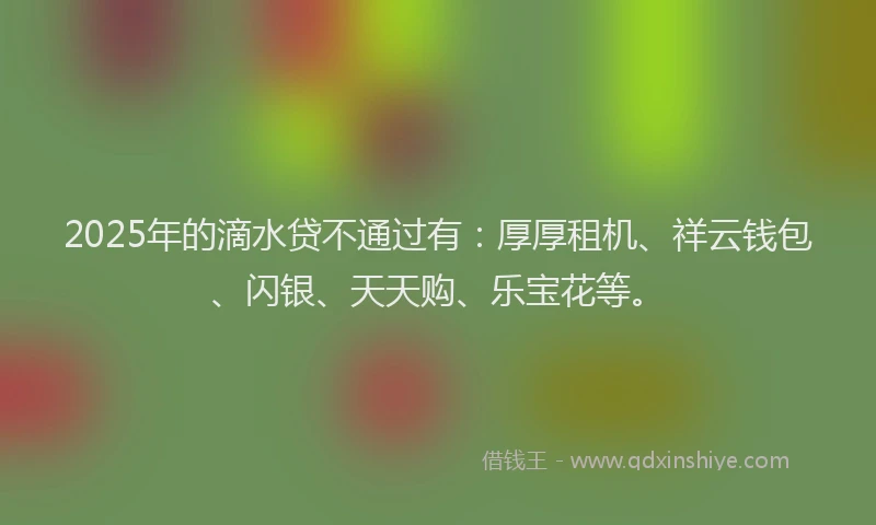 2025年的滴水贷不通过有：厚厚租机、祥云钱包、闪银、天天购、乐宝花等。