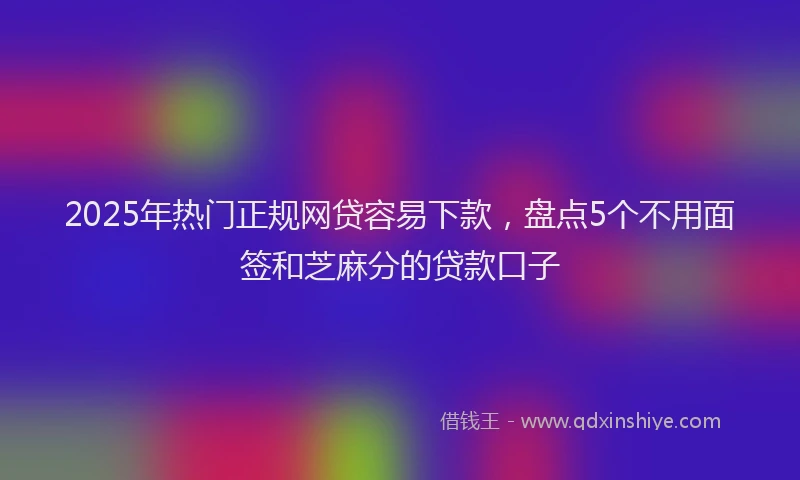 2025年热门正规网贷容易下款，盘点5个不用面签和芝麻分的贷款口子