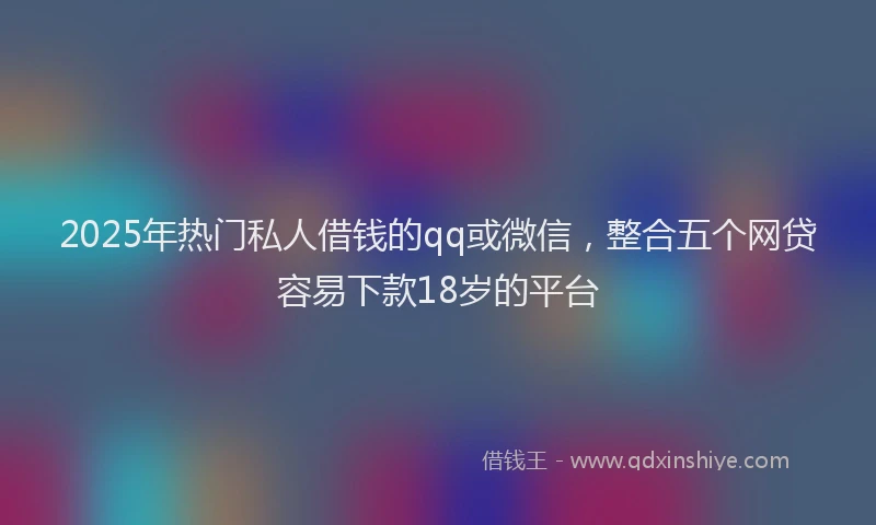 2025年热门私人借钱的qq或微信，整合五个网贷容易下款18岁的平台