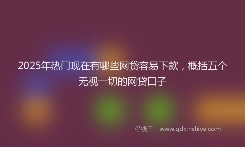 2025年热门现在有哪些网贷容易下款，概括五个无视一切的网贷口子