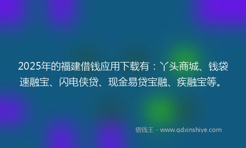 2025年的福建借钱应用下载有：丫头商城、钱袋速融宝、闪电侠贷、现金易贷宝融、疾融宝等。