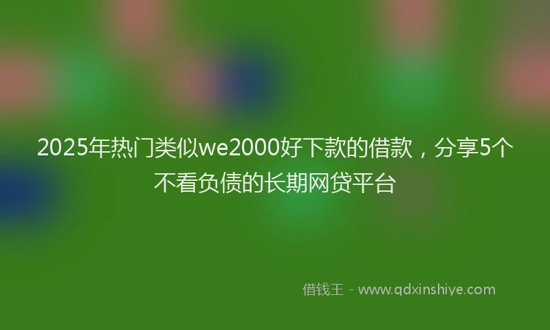 2025年热门类似we2000好下款的借款，分享5个不看负债的长期网贷平台