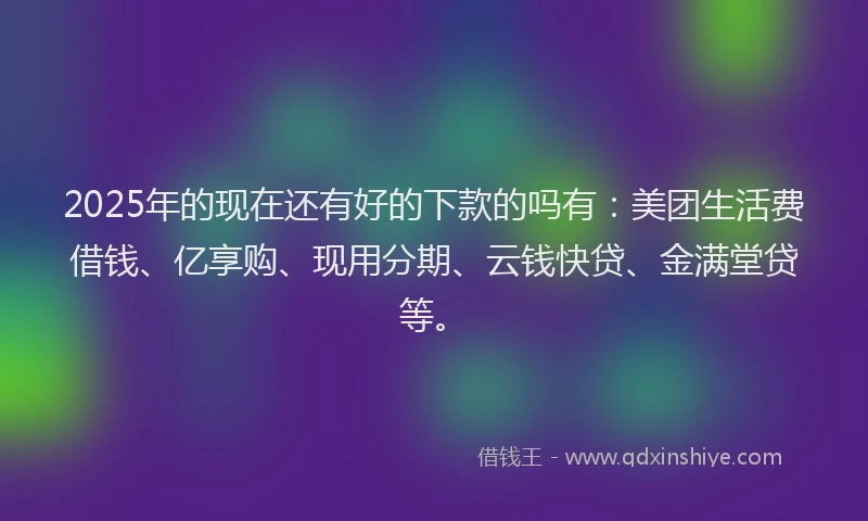 2025年的现在还有好的下款的吗有：美团生活费借钱、亿享购、现用分期、云钱快贷、金满堂贷等。