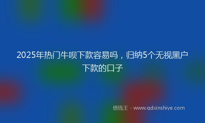 2025年热门牛呗下款容易吗，归纳5个无视黑户下款的口子