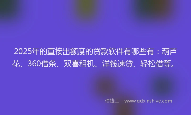 2025年的直接出额度的贷款软件有哪些有：葫芦花、360借条、双喜租机、洋钱速贷、轻松借等。