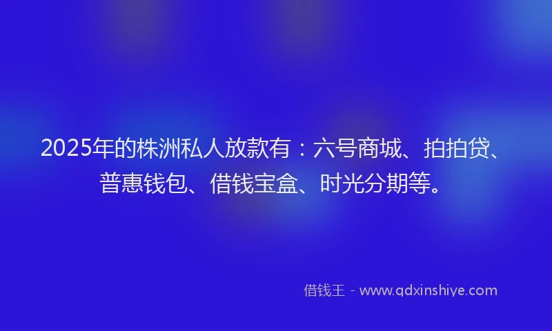 2025年的株洲私人放款有：六号商城、拍拍贷、普惠钱包、借钱宝盒、时光分期等。