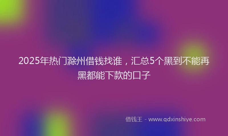 2025年热门滁州借钱找谁，汇总5个黑到不能再黑都能下款的口子