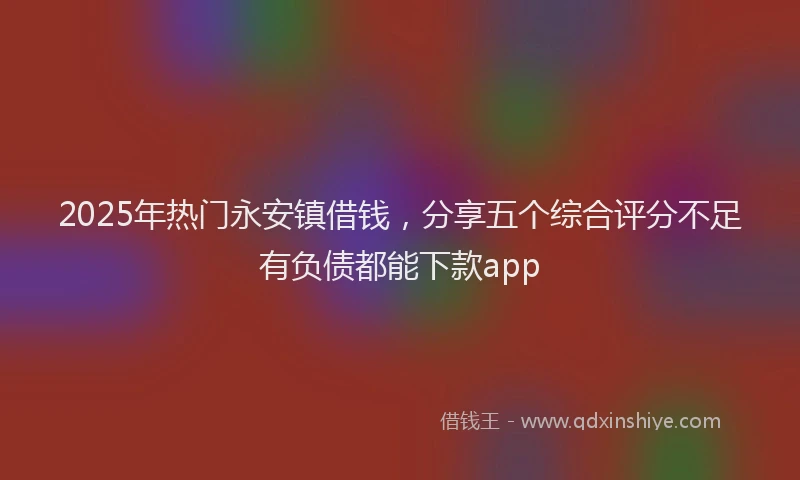 2025年热门永安镇借钱，分享五个综合评分不足有负债都能下款app