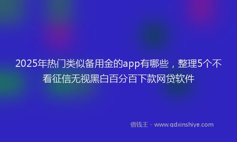 2025年热门类似备用金的app有哪些，整理5个不看征信无视黑白百分百下款网贷软件