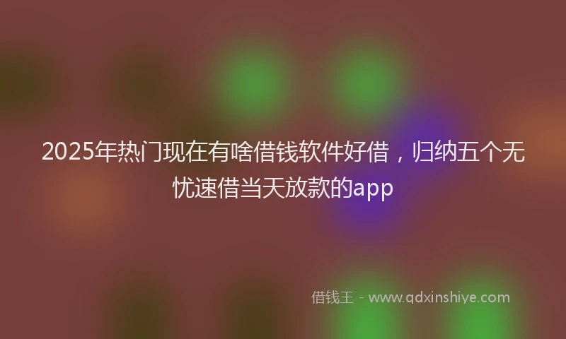 2025年热门现在有啥借钱软件好借，归纳五个无忧速借当天放款的app