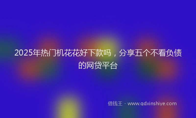 2025年热门机花花好下款吗，分享五个不看负债的网贷平台