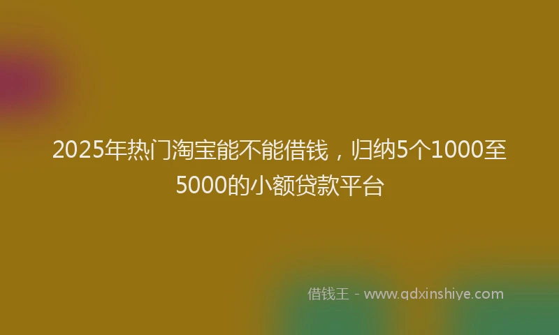 2025年热门淘宝能不能借钱，归纳5个1000至5000的小额贷款平台