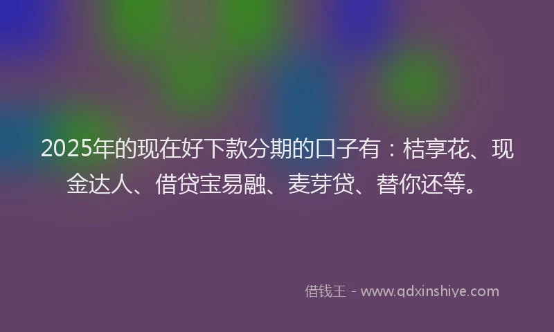 2025年的现在好下款分期的口子有：桔享花、现金达人、借贷宝易融、麦芽贷、替你还等。