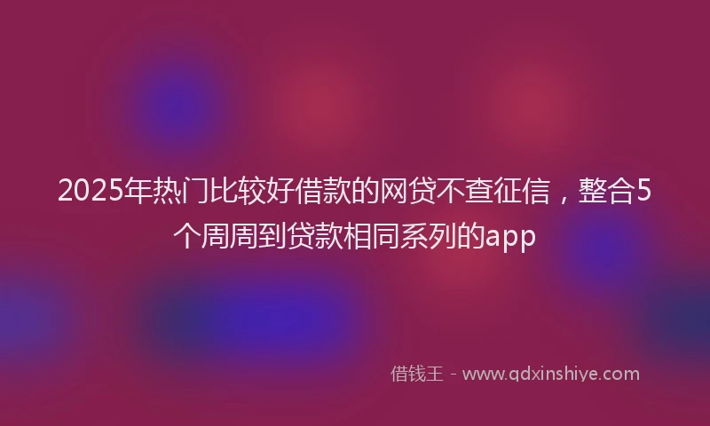 2025年热门比较好借款的网贷不查征信，整合5个周周到贷款相同系列的app