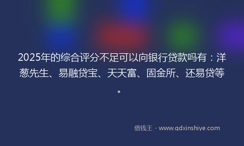 2025年的综合评分不足可以向银行贷款吗有：洋葱先生、易融贷宝、天天富、固金所、还易贷等。