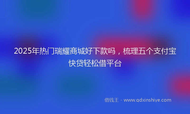 2025年热门瑞耀商城好下款吗，梳理五个支付宝快贷轻松借平台
