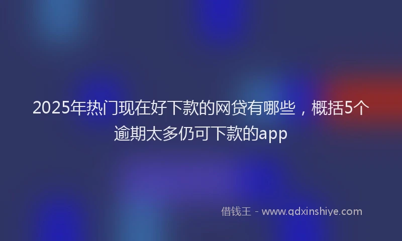 2025年热门现在好下款的网贷有哪些，概括5个逾期太多仍可下款的app