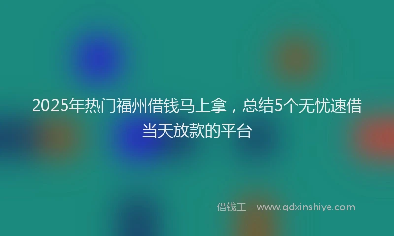 2025年热门福州借钱马上拿，总结5个无忧速借当天放款的平台