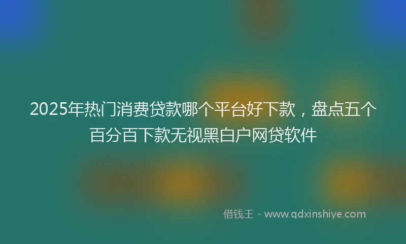 2025年热门消费贷款哪个平台好下款，盘点五个百分百下款无视黑白户网贷软件