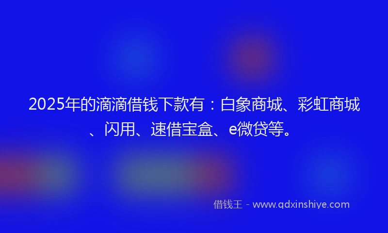 2025年的滴滴借钱下款有：白象商城、彩虹商城、闪用、速借宝盒、e微贷等。