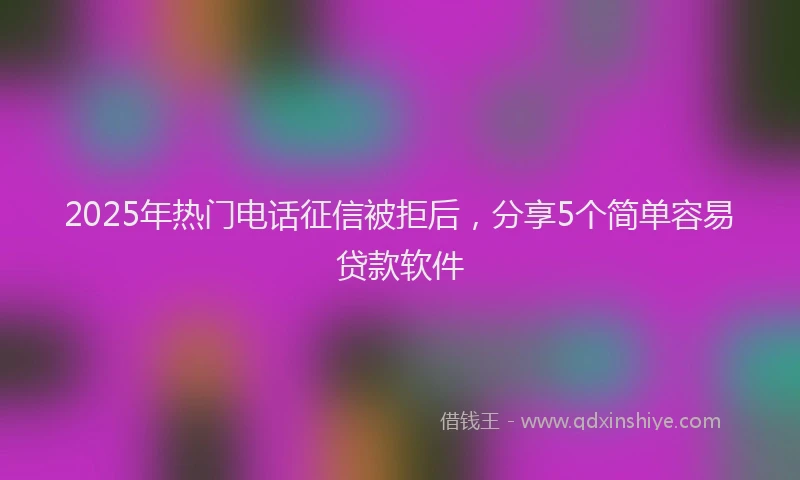 2025年热门电话征信被拒后，分享5个简单容易贷款软件