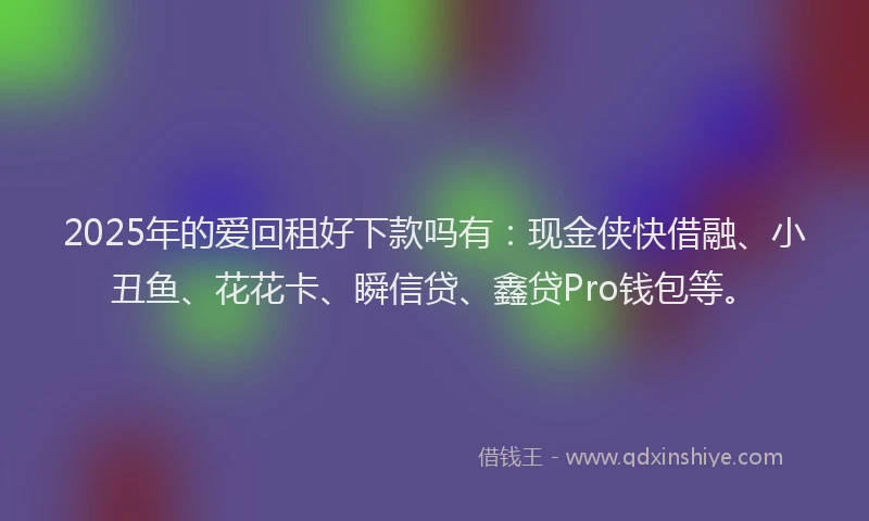 2025年的爱回租好下款吗有：现金侠快借融、小丑鱼、花花卡、瞬信贷、鑫贷Pro钱包等。