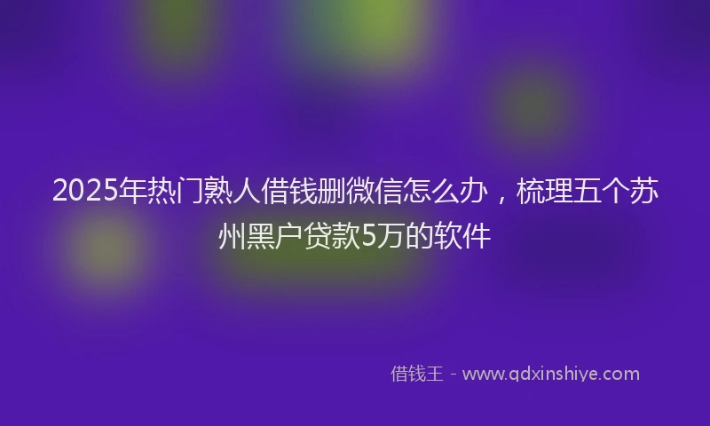2025年热门熟人借钱删微信怎么办，梳理五个苏州黑户贷款5万的软件