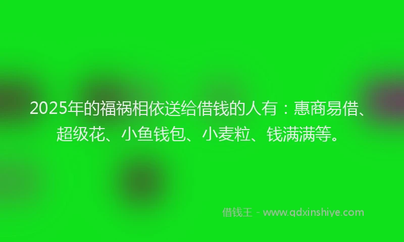 2025年的福祸相依送给借钱的人有：惠商易借、超级花、小鱼钱包、小麦粒、钱满满等。