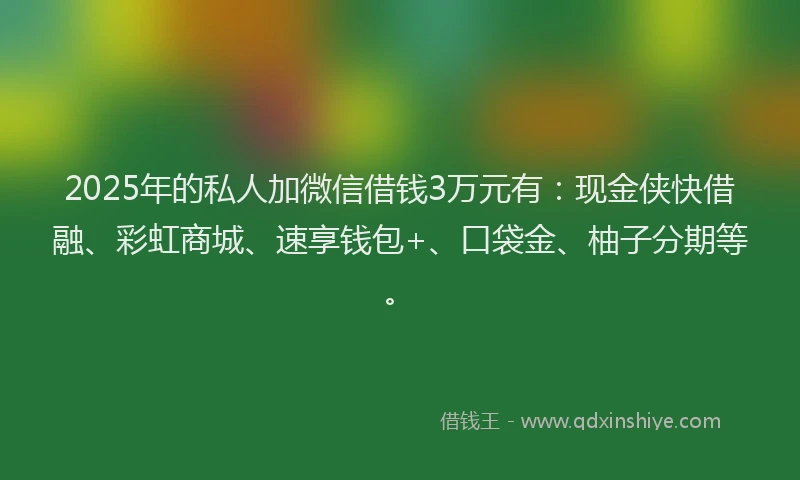 2025年的私人加微信借钱3万元有：现金侠快借融、彩虹商城、速享钱包+、口袋金、柚子分期等。