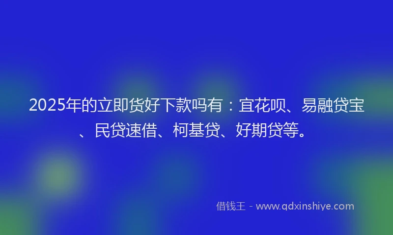 2025年的立即货好下款吗有：宜花呗、易融贷宝、民贷速借、柯基贷、好期贷等。