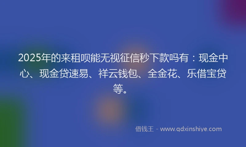 2025年的来租呗能无视征信秒下款吗有：现金中心、现金贷速易、祥云钱包、全金花、乐借宝贷等。