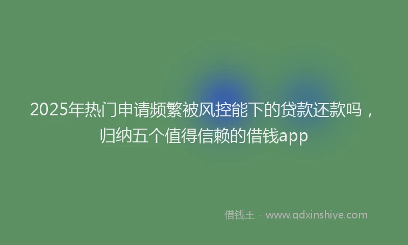 2025年热门申请频繁被风控能下的贷款还款吗，归纳五个值得信赖的借钱app
