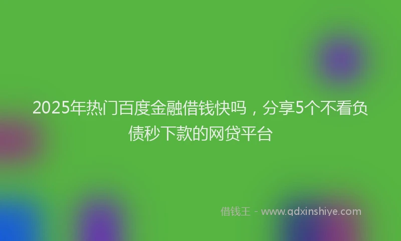 2025年热门百度金融借钱快吗，分享5个不看负债秒下款的网贷平台
