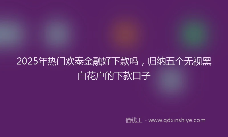 2025年热门欢泰金融好下款吗，归纳五个无视黑白花户的下款口子