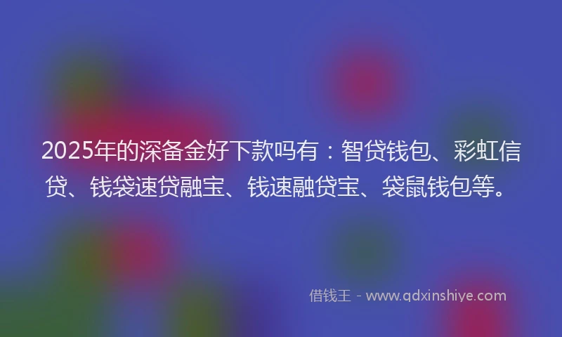 2025年的深备金好下款吗有：智贷钱包、彩虹信贷、钱袋速贷融宝、钱速融贷宝、袋鼠钱包等。