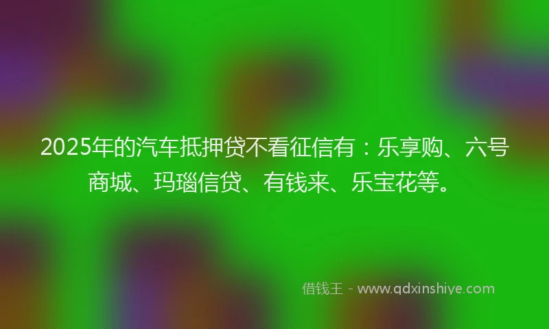 2025年的汽车抵押贷不看征信有：乐享购、六号商城、玛瑙信贷、有钱来、乐宝花等。