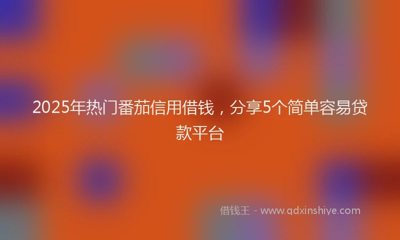 2025年热门番茄信用借钱，分享5个简单容易贷款平台