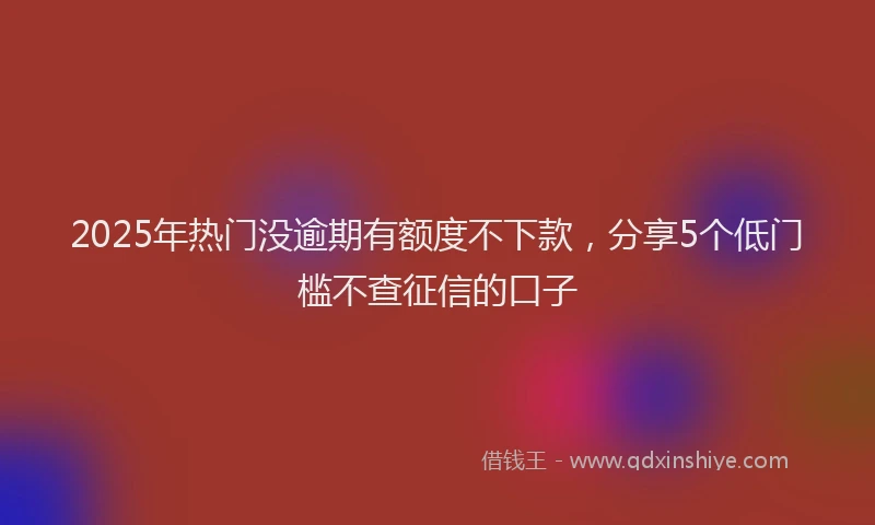 2025年热门没逾期有额度不下款，分享5个低门槛不查征信的口子