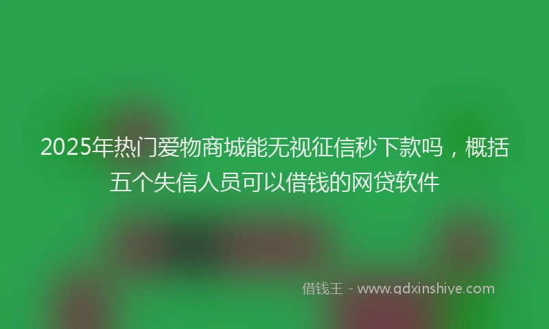 2025年热门爱物商城能无视征信秒下款吗，概括五个失信人员可以借钱的网贷软件