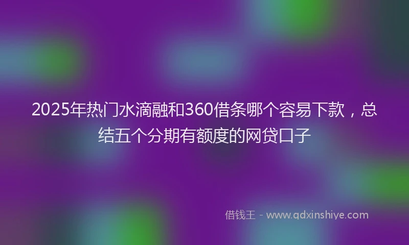 2025年热门水滴融和360借条哪个容易下款，总结五个分期有额度的网贷口子