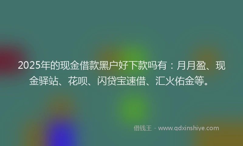 2025年的现金借款黑户好下款吗有：月月盈、现金驿站、花呗、闪贷宝速借、汇火佑金等。
