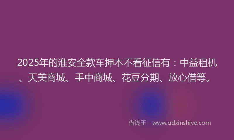 2025年的淮安全款车押本不看征信有：中益租机、天美商城、手中商城、花豆分期、放心借等。