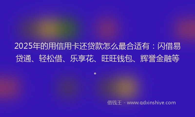 2025年的用信用卡还贷款怎么最合适有：闪借易贷通、轻松借、乐享花、旺旺钱包、辉誉金融等。