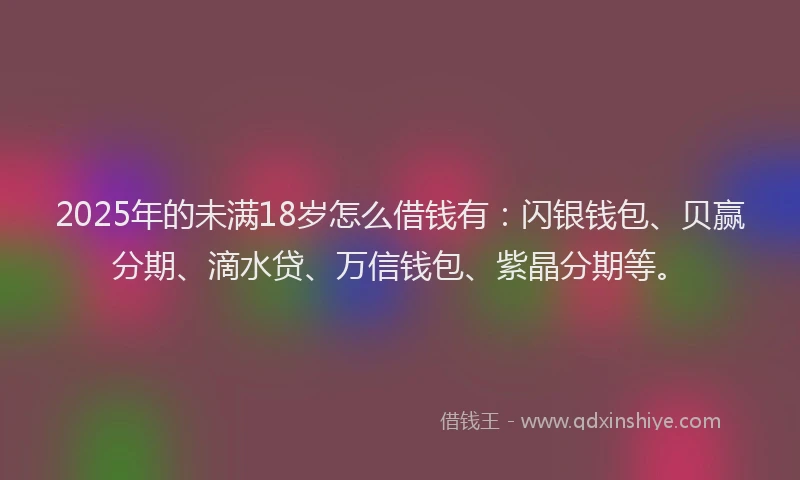 2025年的未满18岁怎么借钱有：闪银钱包、贝赢分期、滴水贷、万信钱包、紫晶分期等。